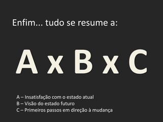 Enfim... tudo se resume a:
A x B x C
A – Insatisfação com o estado atual
B – Visão do estado futuro
C – Primeiros passos em direção à mudança
 