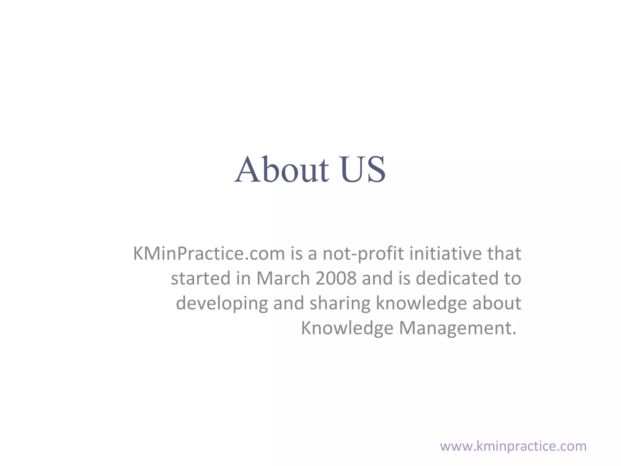 About US KMinPractice.com is a not-profit initiative that started in March 2008 and is dedicated to developing and sharing knowledge about Knowledge Management.
