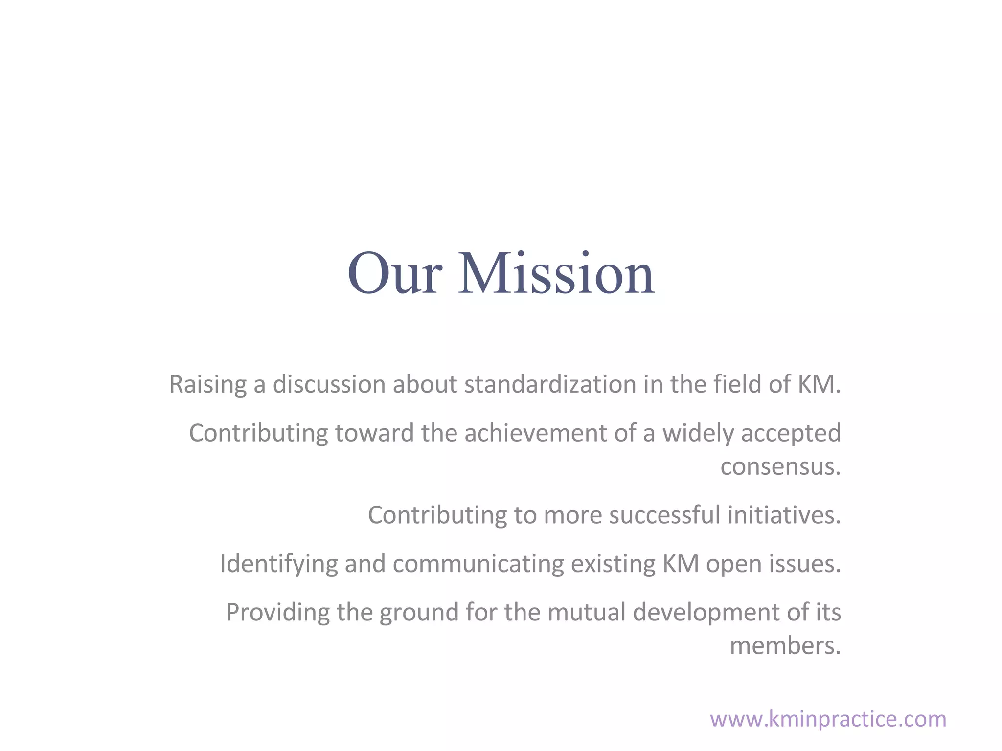 Our Mission Raising a discussion about standardization in the field of KM. Contributing toward the achievement of a widely accepted consensus. Contributing to more successful initiatives. Identifying and communicating existing KM open issues. Providing the ground for the mutual development of its members.