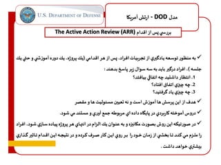 ارتش آمريكا - DOD مدل 
The Active Action Review (ARR) بررس ي س از اقدام 
به منظاور توساعه ياادگيري از تجربياات افاراد، سا از هار اقادامي )ياك پاروژه، ياك دوره آموز ا ي و حتاي ياك  
جلسه (، افراد درگير بايد به سه سوال زير پاسخ بدهند : 
1. انتظار داشتيد چه اتفاقي بيافتد؟ 
2. چه چيزي اتفاق افتاد؟ 
3. چه چيزي ياد گرفتيد؟ 
هدف از اين پرسش ها آموزف است و نه تعيين مسئوليت ها و مقصر  
 دروس آموخته كاربردي در پايگاه داده اي مربوطه جمع آوري و مستند مي شود. 
 در صورتيكه اين روف بصورت مكانيزه و به عناوان ياك الازام در انتهااي هار پاروژه پيااده ساازي شاود، افاراد 
را ملااازم ماااي هناااد تاااا بخخااا ي از زماااان خاااود را بااار روي ايااان كاااار صااارف هااارده و در نتيجاااه ايااان اقااادام تااااثير گاااذاري 
بيشتري خواهد داشت . 
 