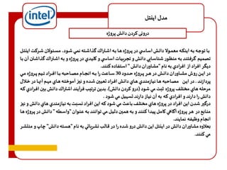 مدل اينتل 
درونی کردن دانش پروژه 
باا توجااه باه اينكااه معمااولا داناش اساساا ي در پااروژه هاا بااه اشااتراك گذاشاته نمااي شااود، مسائولان شاا رهت اينتاال 
تصميم گرفتناد باه منظاور شناساادي داناش و تجربياات اساسا ي و كليادي در پاروژه و باه اشاتراك گذاشاتن آن باا 
ديگر افراد از افرادي به نام "مشاوران دانش " استفاده هنند. 
در ايااان روف مشااااوران داناااش در هااار پاااروژه حااادود 30 سااااعت را بااااه انجاااام مصااااحبه باااا افاااراد تااايم پاااروژه مااااي 
پردازنااد . در اياان مصاااحبه هااا نيازمناادي هاااي دانااش افااراد تعيااين شااده و نيااز آموختااه هاااي م اام آنهااا در خاالال 
مرحله هاي مختلف پروژه ثبت مي شود )درو هردن دانش(. بدين ترتيب فرآيند اشتراك داناش باين افارادي هاه 
دانش را دارند و افرادي هه به آن نياز دارند تس يل مي شود . 
درگير شدن اين افراد در پروژه هاي مختلف باعث مي شود هه اين افراد نسبت به نيازمندي هاي دانش و نياز 
مناابع در هار پاروژه آگااهي كامال پيادا هنناد و باه هماين دليال ماي توانناد باه عناوان "واساطه " داناش در پاروژه هاا 
انجام و يفه نمايند. 
بعلاوه مشاوران دانش در اينتل اين دانش درو شده را در قالب نشرياتي به نام "هسته دانش" چاپو منتشار 
مي هنند. 
 