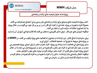 MWH مدل شرهت 
پروژه ها به عنوان فرصت هاي ارشاد و راهنمادی 
اغلب پروژه ها فرصت هاي بسياري براي ارشاد و راهنمادي غير رسمي برا ي اعضاي تيم فراهم مي هنند. 
معمولا افراد با تجربه در پروژه، تعدادي از افراد تازه كار را در ز ير پر و بال خود مي گيرند و در خلال پروژه 
به آنها نصايح و انتقادات سازنده اي را م نتقل مي هنند . 
اينگونه آموزف هاي حين كار ، نوعي دانش كاربردي را منتقل مي هنند هه هتابها توانادي آموزف آن را ندارند 
. 
هه MWH برخي سازمانها با اندكي تلاف، اين ارشادات و نصايح را با فعاليت هاي پروژه ترهيب می کنند. در 
در پروژه هاي مربوط به توزدع آب، تصفيه فاضلاب، انرژي آبي و 
ساير پروژه هاي آبي فعاليت است برنامه ريز پروژه، افراد خبره و ماهر را براي اجراي پروژه تخصيص مي 
دهد و در عين حال تعدادي از افراد غير ماهر و هم تجربه تر را نيز در تيم پروژه قرار مي دهند تا در خلال 
اجراي پروژه آموزف هاي لازم را از ا فراد ماهر دريافت هرده و م ارت هاي خود را افزايش دهند. 
اينگونه انتقال راهنمادي ها و ارشادات، دانش را از افراد با تجربه تر به افراد هم تجربه تر منتقل هرده و 
باعث به اشتراك گذاشته شدن دانش در سازمان مي شود . 
 
