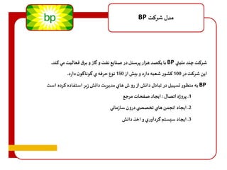 BP مدل شرهت 
با يكصد هزار پرسنل در صنايع نفت و گاز و برق فعاليت مي هند. BP شرهت چند مليتي 
اين شرهت در 100 هشور شعبه دارد و بيش از 150 نوع حرفه ي گوناگون دارد. 
به منظور تس يل در تبادل دانش از رو ف هاي مديريت دانش زير استفاده هرده است BP 
1. پروژه اتصال : ايجاد صفحات مرجع 
2. ايجاد انجمن هاي تخصص ي درون سازماني 
3. ايجاد سيستم گردآوري و اخذ دانش 
 