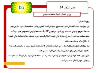 BP مدل شرهت 
پروژه اتصال : ايجاد صفحات مرجع 
پروژه”اتصال“: 
اين پروژه يك بانك اطلاعاتي قابل جستجوي اينترانتي است هه براي يافتن متخصصان مورد نياز بر روي 
یک صفحه اينترنتي مخصوص خود دارد هه ،BP صفحات مرجع اينترنتي استفاده م ي شود. هر نيروي 
بروي صفحه وب خود را معرفي، م ارت هاي خود را اعلام هرده و آخرين دستاوردها و فعاليت هاي خود را 
به اطلاع ساير پرسنل مي رساند. 
اين پروژه فرايندي مشارهتي است و حتي شرهت هنندگاني هه مشارهت همتري دارند، را مشخصهرده و با 
مكانيزم هاي تشويقي براي افزايش مشارهت اين افراد اعمالمي هند. 
بدین ترتیب همه کارکنان در سطح ج ان را قادرند به سرعت با متخصصان مورد نياز ارتباط داشته باشند 
و تجارب خود را له آن ها منتقل هنند . 
 