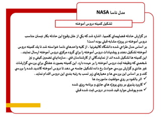 NASA مدل ناسا 
تشکیل کمیته دروس آموخته 
در گزارف حادثه فضاپيماي كلمبيا، اشاره شد هه يكي از علل وقوع اين حادثه بكار نبستن مناسب 
دروس آموخته در پروژه مشابه قب ي بوده است! 
بر اساس مدل طراحي شده دانشگاه كاليفرنيا ، از كليه واحدهاي ناسا خواسته شد تا يك هميته دروس 
آموخته تشكيل دهند و پيشنهادات دروس آموخته را براي گروه مرهزي دروس آموخته ارسال نمايند . 
اين هميته ها تشكيل شده اند از نمايندگاني از كارشناسان فني ، سازمانهاي تضمين هيفي و نيز 
شخص ي هه و يفه ثبت دروس آموخته را بر ع ده دارد. اين هميته بصورت هفتگي براي بررس ي گزارشات 
غير عادي و گزارف بررس ي حوادث رخ داده تشكيل جلسه مي دهد تا دروس آموخته كانديد شده را ب ررس ي 
هند و بر اساس اين بررس ي ها و معيارهاي زير نسب به رتبه بندي اين دروس اقدام نمايد . 
 اثر بالقوه بر روي موفقيت ماموريت ها 
 كاربرد پذيري بر روي پروژه هاي جاري و برنامه ريزي شده 
 عدم پوشش موارد قيد شده در دروس ثبت شده قب ي 
 