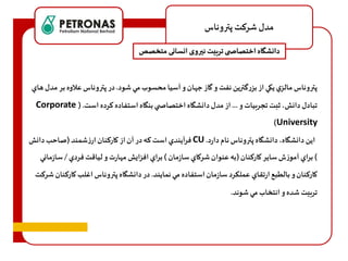 مدل شرهت پتروناس 
دانشگاه اختصاص ی تربیت نيروی انسانی متخصص 
پتروناس مالزي يكي از بزرگترين نفت و گاز ج ان و آسيا محسوب مي شود. در پتروناس علاوه بر مدل هاي 
Corporate ( . تبادل دانش، ثبت تجربيات و ... از مدل دانشگاه اختصاص ي بنگاه استفاده هرده است 
)University 
فرآيندي است هه در آن از كارهنان ارزشمند )صاحب دانش CU . اين دانشگاه، دانشگاه پتروناس نام دارد 
( براي آموزف ساير كارهنان )به عنوان شركاي سازمان ( براي افزايش م ارت و لياقت فردي / سازماني 
كارهنان و بالطبع ارتقاي عملكرد سازمان استفاده مي نمايند. در دانشگاه پتروناس اغلب كارهنان شرهت 
تربيت شده و انتخاب مي شوند. 
 