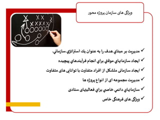 ویژگی های سازمان پروژه محور 
مديريت بر مبناي هدف را به عنوان يك استراتژي سازماني.  
 ایجاد سازمانهاي موقتي براي انجام فرآيندهاي پيچيده 
 ایجاد سازمانی متشکل از افراد متفاوت با توانایی های متفا وت 
 مدیریت مجموعه ای از انواع پروژه ها 
 سازمانهاي دائمي خاص ي براي فعالیتهای ستادی 
ویژگی های فرهنگی خاص  
 