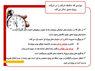 مواردی که حافظه شرکت را در شرکت 
پروژه محور متاثر می کند 
در حالی که در سازمان های عملیاتی دپارتمان ها به عنوان سیلوهای ذخيره دانش کاربرد دارند در  
سازمانهای پروژه محور چنين مکانيزمی وجود ندارد. 
دو ویژگی به مدیریت دانش را در سازمان های پروژه ای آسیب وارد می کند:  
1. خاص و منحصر به فرد بودن و خاصیت موقتی بودن پروژه ها 
2. چرخه عمر طولانی و تکرار رخدادهای مشابه بعد از سپری شدن زمان 
یادگيری های روتين مربوط به فعایت های تکراری بسیارکمتر است  
انتظار مدیران و کارکنان در مورد اینکه هر پروژه منحصر به فرد است خود باعث از عدم انتقال تجربیات  
بدست آمده در پروژه می شود. 
 