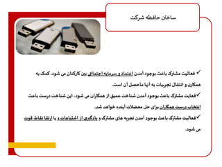 ساختن حافظه شرکت 
فعالیت مشترک باعث بوجود آمدن اعتماد و سرمایه اجتماعی بين کارکنان می شود. کمک به  
همکارن و انتقال تجربیات به آنها ماحصل آن است. 
فعایت مشترک باعث بوجود آمدن شناخت عمیق از همکاران می شود، این شناخت درست باعث  
انتخاب درست همکاران برای حل معضلات آینده خواهد شد. 
فعالیت مشترک باعث بوجود آمدن تجربه های مشترک و یادگيری از اشتباهات و یا ارتقا نقاط قوت  
می شود. 
 