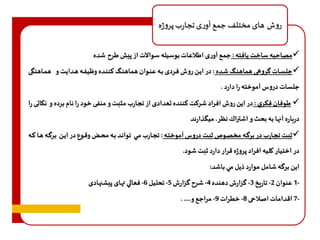 روش هاى مختلف جمع آورى تجارب پروژه 
مصاحبه ساخت يافته : جمع آورى اطلاعات بوسيله سوالات از پيش طرح شده  
جلسااات گروهاه هماهناگ شاده : در ايان روف فاردى باه عناوان هماهناگ هنناده و يفاه هادايت و هماااهنگ  
جلسات دروس آموخته را دارد . 
 طوفان فكري : در اين روف افراد شرهت هننده تعدادى از تجارب مثبت و منف خود را نام برده و نكاات را 
درباره آنها به بحث و اشتراك نظر. ميگذارند 
ثبات تجاارب در برگاه مخصاوص ثبات دروس آموختاه : تجاارب ماي تواناد باه محاو وقاوع در ايان برگاه هاا هاه  
در اختيار كليه افراد پروژه قرار دارد ثبت شود. 
اين برگه شامل موارد ذيل مي باشد: 
1- عنوان 2- تاريخ 3- گزارف دهنده 4- شرح گزارف 5- تحليل 6- فعالي تهاى پيشنهادى 
7- اقدامات اصلاحه 8- خطرات 9- مراجع و.... . 
 
