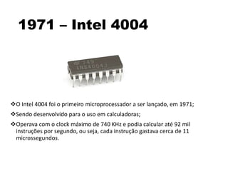 1971 – Intel 4004
O Intel 4004 foi o primeiro microprocessador a ser lançado, em 1971;
Sendo desenvolvido para o uso em calculadoras;
Operava com o clock máximo de 740 KHz e podia calcular até 92 mil
instruções por segundo, ou seja, cada instrução gastava cerca de 11
microssegundos.
 