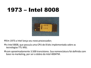 1973 – Intel 8008
Em 1973 a Intel lança seu novo processador;
o Intel 8008, que possuía uma CPU de 8 bits implementada sobre as
tecnologias TTL MSI;
com aproximadamente 3.500 transistores. Sua nomenclatura foi deﬁnida com
base no marketing, por ser o dobro do Intel 4004TM.
 