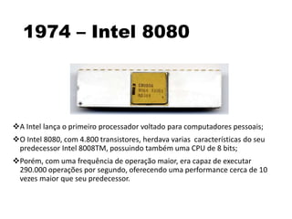 1974 – Intel 8080
A Intel lança o primeiro processador voltado para computadores pessoais;
O Intel 8080, com 4.800 transistores, herdava varias características do seu
predecessor Intel 8008TM, possuindo também uma CPU de 8 bits;
Porém, com uma frequência de operação maior, era capaz de executar
290.000 operações por segundo, oferecendo uma performance cerca de 10
vezes maior que seu predecessor.
 