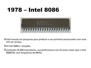 1978 – Intel 8086
Intel investe em pesquisas para produzir o seu primeiro processador com uma
CPU de 16 bits;
O Intel 8086 é lançado;
contendo 29.000 transistores, sua performance era 10 vezes maior que o Intel
8080TM, com frequência de 8MHz.
 