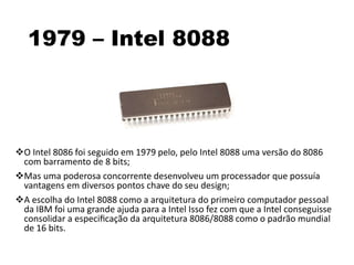 1979 – Intel 8088
O Intel 8086 foi seguido em 1979 pelo, pelo Intel 8088 uma versão do 8086
com barramento de 8 bits;
Mas uma poderosa concorrente desenvolveu um processador que possuía
vantagens em diversos pontos chave do seu design;
A escolha do Intel 8088 como a arquitetura do primeiro computador pessoal
da IBM foi uma grande ajuda para a Intel Isso fez com que a Intel conseguisse
consolidar a especiﬁcação da arquitetura 8086/8088 como o padrão mundial
de 16 bits.
 