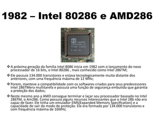1982 – Intel 80286 e AMD286
A próxima geração da família Intel 8086 inicia em 1982 com o lançamento do novo
processador de 16 bits, o Intel 80286 , mais conhecido como Intel 286TM;
Ele possuía 134.000 transistores e estava tecnologicamente muito distante dos
anteriores, com uma frequência máxima de 12 MHz;
Porem, manteve a compatibilidade com os softwares criados para seus predecessores
Intel 286TMera multitarefa e possuía uma função de segurança embutida que garantia
a proteção dos dados;
Neste mesmo ano a AMD consegue terminar e laçar seu processador baseado no Intel
286TM, o Am286. Como possuía alguns recursos interessantes que o Intel 286 não era
capaz de fazer. Ele tinha um emulador EMS(Expanded Memory Speciﬁcation) e a
capacidade de sair do modo de proteção. Ele era formado por 134.000 transistores e
com frequência máxima de 16MHz.
 
