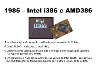 1985 – Intel i386 e AMD386
Intel lança a grande inovação da década, o processador de 32 bits;
Com 275.000 transistores, o Intel 386 ;
Operava a uma velocidade máxima de 5 milhões de instruções por segundo
(MIPS) e frequência de 33MHz;
Em sequencia, a AMD lança o Am386, sua versão do Intel 386TM, que possuía
275.000 transistores, frequência máxima de 40 Mhz e uma CPU de 32 bits.
 