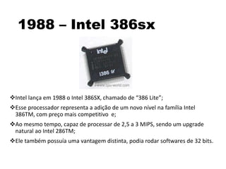 1988 – Intel 386sx
Intel lança em 1988 o Intel 386SX, chamado de “386 Lite”;
Esse processador representa a adição de um novo nível na família Intel
386TM, com preço mais competitivo e;
Ao mesmo tempo, capaz de processar de 2,5 a 3 MIPS, sendo um upgrade
natural ao Intel 286TM;
Ele também possuía uma vantagem distinta, podia rodar softwares de 32 bits.
 