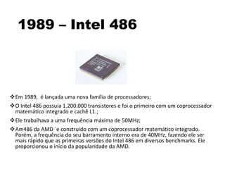 1989 – Intel 486
Em 1989, é lançada uma nova família de processadores;
O Intel 486 possuía 1.200.000 transistores e foi o primeiro com um coprocessador
matemático integrado e cachê L1.;
Ele trabalhava a uma frequência máxima de 50MHz;
Am486 da AMD ´e construído com um coprocessador matemático integrado.
Porém, a frequência do seu barramento interno era de 40MHz, fazendo ele ser
mais rápido que as primeiras versões do Intel 486 em diversos benchmarks. Ele
proporcionou o início da popularidade da AMD.
 