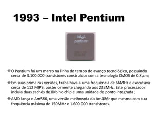 1993 – Intel Pentium
O Pentium foi um marco na linha do tempo do avanço tecnológico, possuindo
cerca de 3.100.000 transistores construídos com a tecnologia CMOS de 0.8µm;
Em suas primeiras versões, trabalhava a uma frequência de 66MHz e executava
cerca de 112 MIPS, posteriormente chegando aos 233MHz. Este processador
incluía duas cachês de 8Kb no chip e uma unidade de ponto integrada ;
AMD lança o Am586, uma versão melhorada do Am486r que mesmo com sua
frequência máxima de 150MHz e 1.600.000 transistores.
 