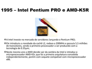 1995 – Intel Pentium PRO e AMD-K5R
A Intel investe no mercado de servidores lançando o Pentium PRO;
Ele introduziu a novidade da cachê L2, rodava a 200MHz e possuía 5,5 milhões
de transistores, sendo o primeiro processador a ser produzido com a
tecnologia de 0.35µm;
Neste mesmo ano a AMD decide sair da sombra da Intel e introduz o
microprocessador AMD-K5r, que foi a primeira arquitetura concebida
independentemente, porém com soquete compatível com microprocessador
x86.
 