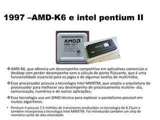 1997 –AMD-K6 e intel pentium II
AMD-K6, que oferecia um desempenho competitivo em aplicativos comerciais e
desktop sem perder desempenho com o cálculo de ponto ﬂutuante, que é uma
funcionalidade essencial para os jogos e de algumas tarefas de multimídia;
Esse processador possuía a tecnologia Intel MMXTM, que amplia a arquitetura do
processador para melhorar seu desempenho de processamento multimı- dia,
comunicação, numérico e de outras aplicações;
Essa tecnologia usa um SIMD técnica para explorar o paralelismo possível em
muitos algoritmos.
• Pentium II possuía 7,5 milhões de transistores produzidos na tecnologia de 0.25µm e
também incorporava a tecnologia Intel MMXTM. Foi introduzido também um chip de
memória cachê de alta velocidade.
 