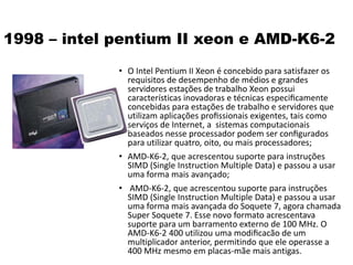 1998 – intel pentium II xeon e AMD-K6-2
• O Intel Pentium II Xeon é concebido para satisfazer os
requisitos de desempenho de médios e grandes
servidores estações de trabalho Xeon possui
características inovadoras e técnicas especiﬁcamente
concebidas para estações de trabalho e servidores que
utilizam aplicações proﬁssionais exigentes, tais como
serviços de Internet, a sistemas computacionais
baseados nesse processador podem ser conﬁgurados
para utilizar quatro, oito, ou mais processadores;
• AMD-K6-2, que acrescentou suporte para instruções
SIMD (Single Instruction Multiple Data) e passou a usar
uma forma mais avançado;
• AMD-K6-2, que acrescentou suporte para instruções
SIMD (Single Instruction Multiple Data) e passou a usar
uma forma mais avançada do Soquete 7, agora chamada
Super Soquete 7. Esse novo formato acrescentava
suporte para um barramento externo de 100 MHz. O
AMD-K6-2 400 utilizou uma modiﬁcacão de um
multiplicador anterior, permitindo que ele operasse a
400 MHz mesmo em placas-mãe mais antigas.
 