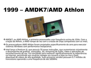 1999 – AMDK7/AMD Athlon
AMDK7, ou AMD Athlon, o primeiro processador com frequência acima de 1GHz. Com a
criação do Atlhon, a AMD rompe de vez com a criacão de chips compatíveis com os Intel;
Os processadores AMD Athlon foram projetados especiﬁcamente do zero para executar
sistemas Windows com performance excepcional;
Intel lança o Pentium III, que possuía 70 novas instruções, que aumentaram visivelmente
o desempenho de graﬁcos avançados, 3D, streaming de áudio, vídeo e aplicações de
reconhecimento de voz. Foi concebido para melhorar signiﬁcativamente as experiências
na Internet, permitindo aos usuários navegar em museus e lojas on-line e fazer
download de vídeos de alta qualidade. Suas primeiras versões possuam 9.7 milhões de
transistores operando a uma frequência de até 500MHz
 