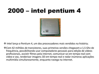 2000 – intel pentium 4
 Intel lança o Pentium 4, um dos processadores mais vendidos na história;
Com 42 milhões de transistores, suas primeiras versões chegavam a 1,5 Ghz de
frequência, possibilitando usar computadores pessoais para edição de vídeos
proﬁssionais, assistir ﬁlmes pela internet, comunicar-se em tempo real com
vídeo e voz, renderizar imagens 3D em tempo real e rodar inúmeras aplicações
multimídia simultaneamente, enquanto navega na internet.
 