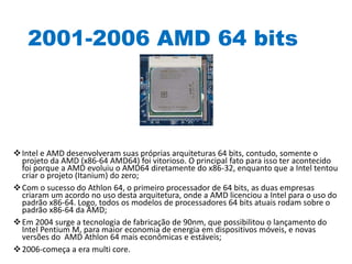 2001-2006 AMD 64 bits
Intel e AMD desenvolveram suas próprias arquiteturas 64 bits, contudo, somente o
projeto da AMD (x86-64 AMD64) foi vitorioso. O principal fato para isso ter acontecido
foi porque a AMD evoluiu o AMD64 diretamente do x86-32, enquanto que a Intel tentou
criar o projeto (Itanium) do zero;
Com o sucesso do Athlon 64, o primeiro processador de 64 bits, as duas empresas
criaram um acordo no uso desta arquitetura, onde a AMD licenciou a Intel para o uso do
padrão x86-64. Logo, todos os modelos de processadores 64 bits atuais rodam sobre o
padrão x86-64 da AMD;
Em 2004 surge a tecnologia de fabricação de 90nm, que possibilitou o lançamento do
Intel Pentium M, para maior economia de energia em dispositivos móveis, e novas
versões do AMD Athlon 64 mais econômicas e estáveis;
2006-começa a era multi core.
 