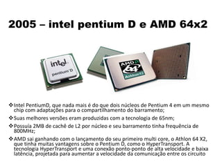 2005 – intel pentium D e AMD 64x2
Intel PentiumD, que nada mais é do que dois núcleos de Pentium 4 em um mesmo
chip com adaptações para o compartilhamento do barramento;
Suas melhores versões eram produzidas com a tecnologia de 65nm;
Possuía 2MB de cachê de L2 por núcleo e seu barramento tinha frequência de
800MHz;
AMD sai ganhando com o lançamento do seu primeiro multi core, o Athlon 64 X2,
que tinha muitas vantagens sobre o Pentium D, como o HyperTransport. A
tecnologia HyperTransport e uma conexão ponto-ponto de alta velocidade e baixa
latência, projetada para aumentar a velocidade da comunicação entre os circuito
 