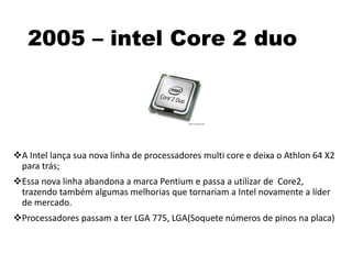 2005 – intel Core 2 duo
A Intel lança sua nova linha de processadores multi core e deixa o Athlon 64 X2
para trás;
Essa nova linha abandona a marca Pentium e passa a utilizar de Core2,
trazendo também algumas melhorias que tornariam a Intel novamente a líder
de mercado.
Processadores passam a ter LGA 775, LGA(Soquete números de pinos na placa)
 