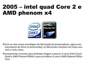 2005 – intel quad Core 2 e
AMD phenom x4
Com as mais novas tecnologias de fabricação de processadores, agora com
transistores de 45nm (e diminuindo), os fabricantes investem em chips com
mais e mais cores;
Lançamentos recentes para desktops chegam a possuir 4 cores (Intel Core2
Quad e AMD PhenomTMX4) e para servidores 6 cores (AMD OpteronTMSix-
Core.
 