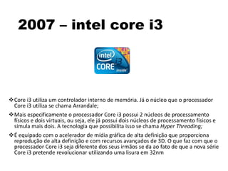 2007 – intel core i3
Core i3 utiliza um controlador interno de memória. Já o núcleo que o processador
Core i3 utiliza se chama Arrandale;
Mais especificamente o processador Core i3 possui 2 núcleos de processamento
físicos e dois virtuais, ou seja, ele já possui dois núcleos de processamento físicos e
simula mais dois. A tecnologia que possibilita isso se chama Hyper Threading;
É equipado com o acelerador de mídia gráfica de alta definição que proporciona
reprodução de alta definição e com recursos avançados de 3D. O que faz com que o
processador Core i3 seja diferente dos seus irmãos se da ao fato de que a nova série
Core i3 pretende revolucionar utilizando uma lisura em 32nm
 