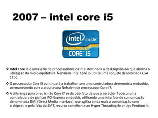 2007 – intel core i5
 Intel Core i5 é uma série de processadores da Intel destinada a desktop x86-64 que aborda a
utilização da microarquitetura Nehalem Intel Core i5 utiliza uma soquete denominada LGA
1156;
 O processador Core i5 continuará a trabalhar com uma controladora de memória embutida,
permanecendo com a arquitetura Nehalem do processador Core i7;
 A diferença para o seu irmão Core i7 se dá pelo fato de que a geração i7 possui uma
controladora de gráficos PCI-Express embutida, utilizando uma interface de comunicação
denominada DMI (Direct Media Interface), que agiliza ainda mais a comunicação com
o chipset e pela falta do SMT, recurso semelhante ao Hyper Threading do antigo Pentium 4.
 