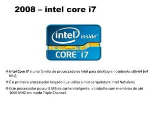 2008 – intel core i7
Intel Core i7 é uma família de processadores Intel para desktop e notebooks x86-64 (64
bits);
É o primeiro processador lançado que utiliza a microarquitetura Intel Nehalem;
Este processador possui 8 MB de cache inteligente, e trabalha com memórias de até
1066 MHZ em modo Triple Channel.
 