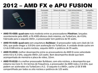 2012 – AMD FX e APU FUSION
• AMD FX-4300: quad-core mais modesto entre os processadores Piledriver, lançados
recentemente pela AMD, o FX-4300 oferece clock máximo, via TurboCore, de 4 GHz.
Fabricado para o soquete AM3+, o processador tem potência de 95 watts.
• AMD FX-4100: quad-core com arquitetura Bulldozer. O processador roda com clock de 3.6
GHz, que pode chegar a 3.8 GHz com aceleração via TurboCore. A unidade divide cache em
L3 de 8 MB entre os quatro núcleos, soquete AM3+ e potência de 95 watts.
• AMD FX-8350: melhor desempenho entre os processadores da AMD 8 cores velocidade
entre 4.0 a 4.2 GHz, soquete AM3+,125 watts. Bom desempenho desde que bem
acompanhado de memória e placa de vídeo, 32nm.
• AMD FX-8150: é o melhor processador Bulldozer, com oito núcleos, e desempenho que
esbarra nos Core i5. Em termos de frequência, o processador da AMD roda a 3.6 GHz, que
podem ser acelerados via TurboCore a 4.2. O soquete é o AM3+, cache L3 DE 8 MB
compartilhado por todos os oito núcleos e potência de 125 watts
 