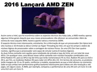 2016 Lançará AMD ZEN
Assim como a Intel, que foi econômica sobre os aspectos técnicos dos Kaby Lake, a AMD revelou apenas
algumas linhas gerais daquilo que seus novos processadores irão oferecer ao consumidor. Além da
estreia do novo soquete AM4, haverá suporte nativo a memórias DDR4.
O aspecto técnico mais interessante, entretanto, foi a informação de que um processador Zen típico terá
oito núcleos e 16 threads (a ideia é similar ao Hyper Threading da Intel, em que há sempre o dobro de
núcleos lógicos do processador sobre a contagem de núcleos físicos. Se uma CPU Zen tiver quatro
núcleos, significa que o processador será capaz de simular outros 8 núcleos lógicos).
As duas linhas contarão com opções para notebooks de entrada e tops de linha, em um total de nove
APUs. Em qualquer caso, uma dessas novas safras contarão com núcelos Excavator combinados com
GPUs Radeon R7, para as APUs top de linha que terão nomenclatura FX ou A12, Radeon R5 para as A10 e
A9 e, por fim, as modestas Radeon R2 para rodar em APUs A6 e E2. Em termos de consumo, os produtos
terão margens de 15 ou 35 watts, conforme o modelo, equiparáveis ao que a Intel oferece no momento.
Sabe-se que ambas tem performance gráfica bastante interessante para vídeos em alta resolução e até
jogos, em alguns casos. A AMD, por exemplo, comparou a performance de uma A9 com um Core i3 e de
uma A12 com um Core i5.
 