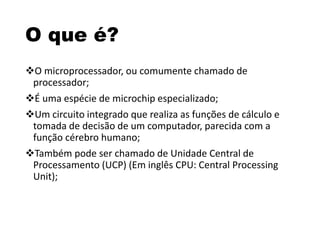 O que é?
O microprocessador, ou comumente chamado de
processador;
É uma espécie de microchip especializado;
Um circuito integrado que realiza as funções de cálculo e
tomada de decisão de um computador, parecida com a
função cérebro humano;
Também pode ser chamado de Unidade Central de
Processamento (UCP) (Em inglês CPU: Central Processing
Unit);
 