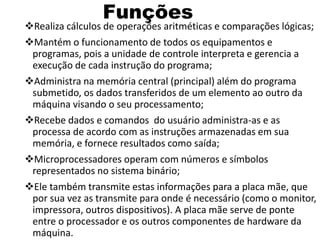 Funções
Realiza cálculos de operações aritméticas e comparações lógicas;
Mantém o funcionamento de todos os equipamentos e
programas, pois a unidade de controle interpreta e gerencia a
execução de cada instrução do programa;
Administra na memória central (principal) além do programa
submetido, os dados transferidos de um elemento ao outro da
máquina visando o seu processamento;
Recebe dados e comandos do usuário administra-as e as
processa de acordo com as instruções armazenadas em sua
memória, e fornece resultados como saída;
Microprocessadores operam com números e símbolos
representados no sistema binário;
Ele também transmite estas informações para a placa mãe, que
por sua vez as transmite para onde é necessário (como o monitor,
impressora, outros dispositivos). A placa mãe serve de ponte
entre o processador e os outros componentes de hardware da
máquina.
 