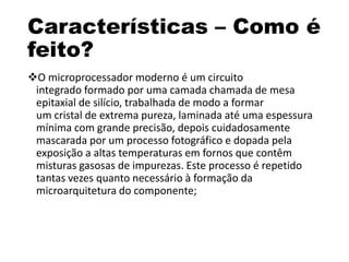 Características – Como é
feito?
O microprocessador moderno é um circuito
integrado formado por uma camada chamada de mesa
epitaxial de silício, trabalhada de modo a formar
um cristal de extrema pureza, laminada até uma espessura
mínima com grande precisão, depois cuidadosamente
mascarada por um processo fotográfico e dopada pela
exposição a altas temperaturas em fornos que contêm
misturas gasosas de impurezas. Este processo é repetido
tantas vezes quanto necessário à formação da
microarquitetura do componente;
 