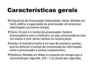 Características gerais
Frequência de Processador (Velocidade, clock). Medido em
hertz, define a capacidade do processador em processar
informações ao mesmo tempo;
Cores: O core é o núcleo do processador. Existem
processadores core e multicore, ou seja, processadores com
um núcleo e com vários núcleos na mesma peça;
Cache: A memória Cache é um tipo de memória auxiliar,
que faz diminuir o tempo de transmissão de informações
entre o processador e outros componentes;
Potência: Medida em Watts é a quantia de energia que é
consumida por segundo. 1W = 1 J/s (Joule por segundo).
 