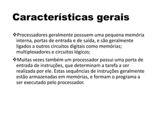 Características gerais
Processadores geralmente possuem uma pequena memória
interna, portas de entrada e de saída, e são geralmente
ligados a outros circuitos digitais como memórias;
multiplexadores e circuitos lógicos;
Muitas vezes também um processador possui uma porta de
entrada de instruções, que determinam a tarefa a ser
realizada por ele. Estas sequências de instruções geralmente
estão armazenadas em memórias, e formam o programa a
ser executado pelo processador.
 