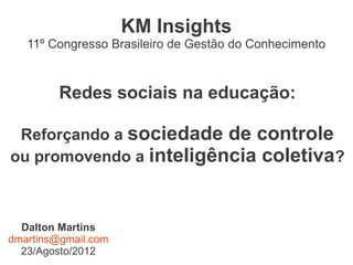 KM Insights
   11º Congresso Brasileiro de Gestão do Conhecimento



         Redes sociais na educação:

 Reforçando a sociedade de controle
ou promovendo a inteligência coletiva?



  Dalton Martins
dmartins@gmail.com
  23/Agosto/2012
 