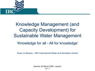 Knowledge Management (and Capacity Development) for Sustainable Water Management ‘ Knowledge for all - All for knowledge’ Ewen Le Borgne – IRC International Water and Sanitation Centre Istanbul, 20 March 2009 - session 6.1.1 