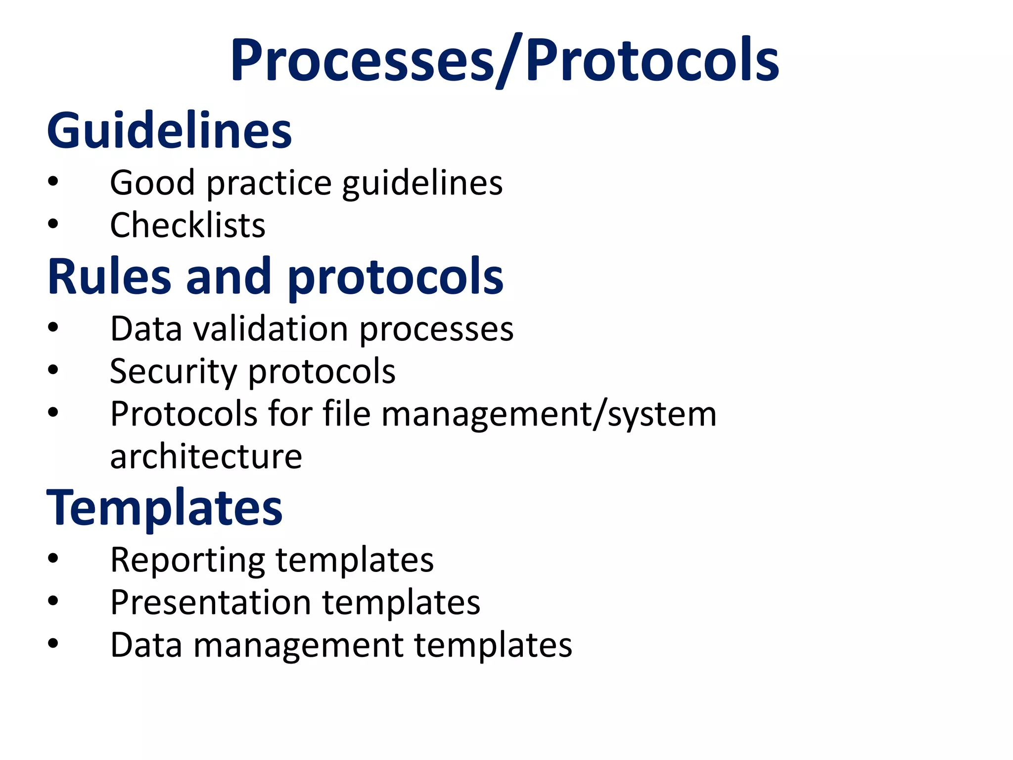 Processes/Protocols
Guidelines
• Good practice guidelines
• Checklists
Rules and protocols
• Data validation processes
• Security protocols
• Protocols for file management/system
architecture
Templates
• Reporting templates
• Presentation templates
• Data management templates
 