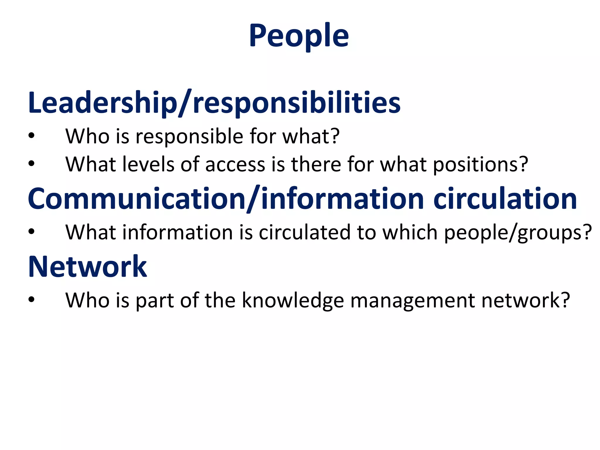 People
Leadership/responsibilities
• Who is responsible for what?
• What levels of access is there for what positions?
Communication/information circulation
• What information is circulated to which people/groups?
Network
• Who is part of the knowledge management network?
 