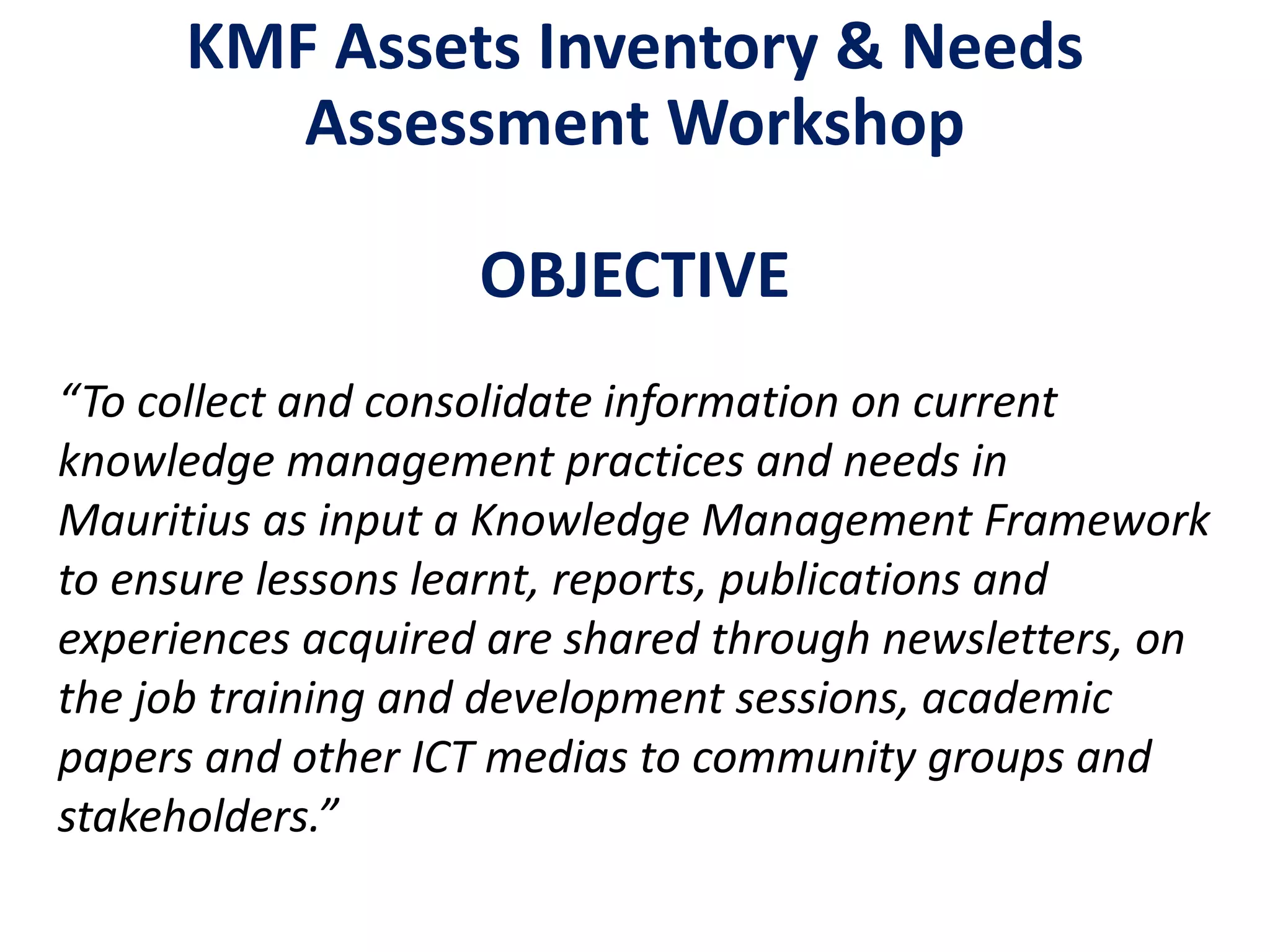 KMF Assets Inventory & Needs
Assessment Workshop
OBJECTIVE
“To collect and consolidate information on current
knowledge management practices and needs in
Mauritius as input a Knowledge Management Framework
to ensure lessons learnt, reports, publications and
experiences acquired are shared through newsletters, on
the job training and development sessions, academic
papers and other ICT medias to community groups and
stakeholders.”
 