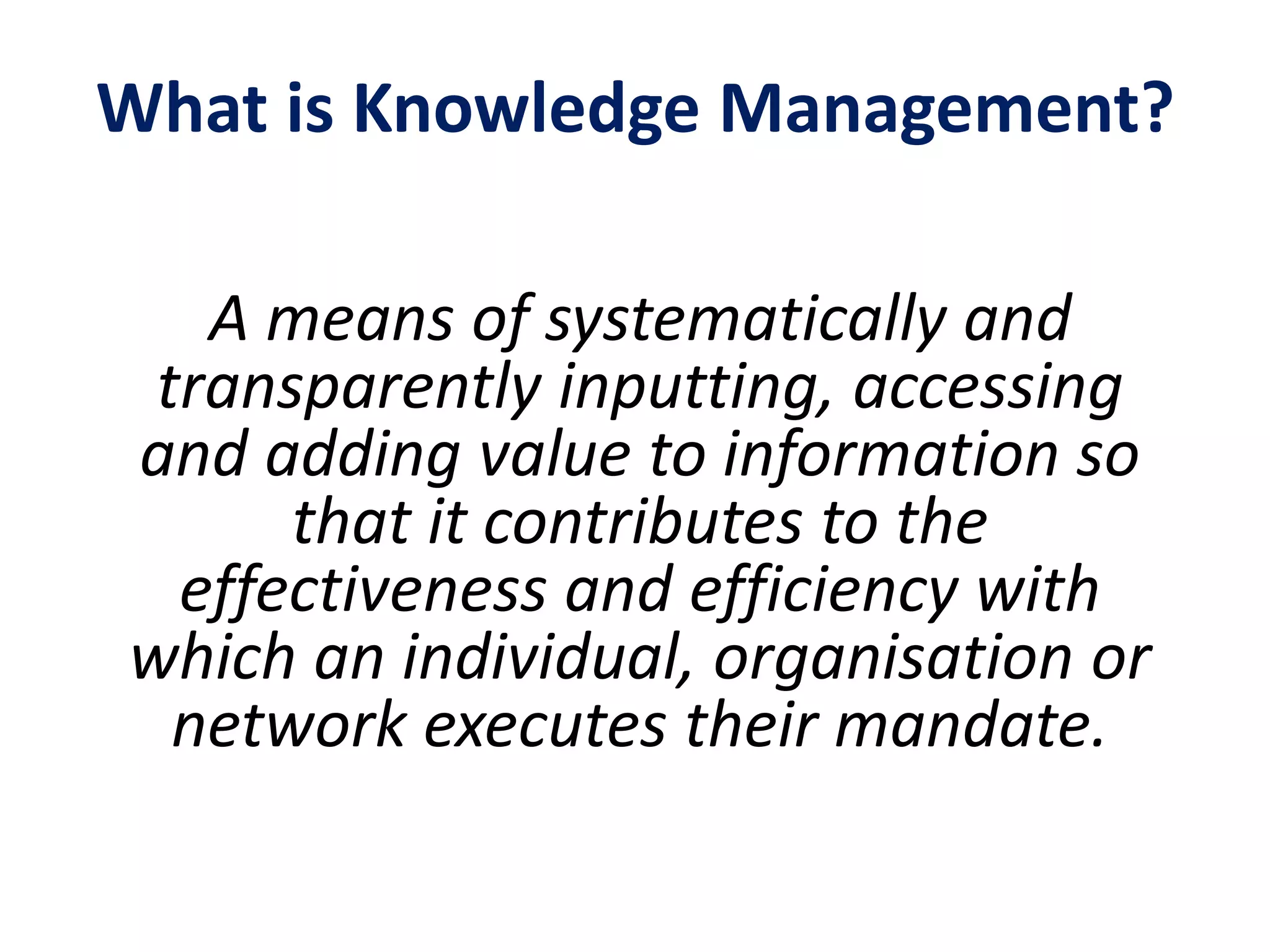 What is Knowledge Management?
A means of systematically and
transparently inputting, accessing
and adding value to information so
that it contributes to the
effectiveness and efficiency with
which an individual, organisation or
network executes their mandate.
 