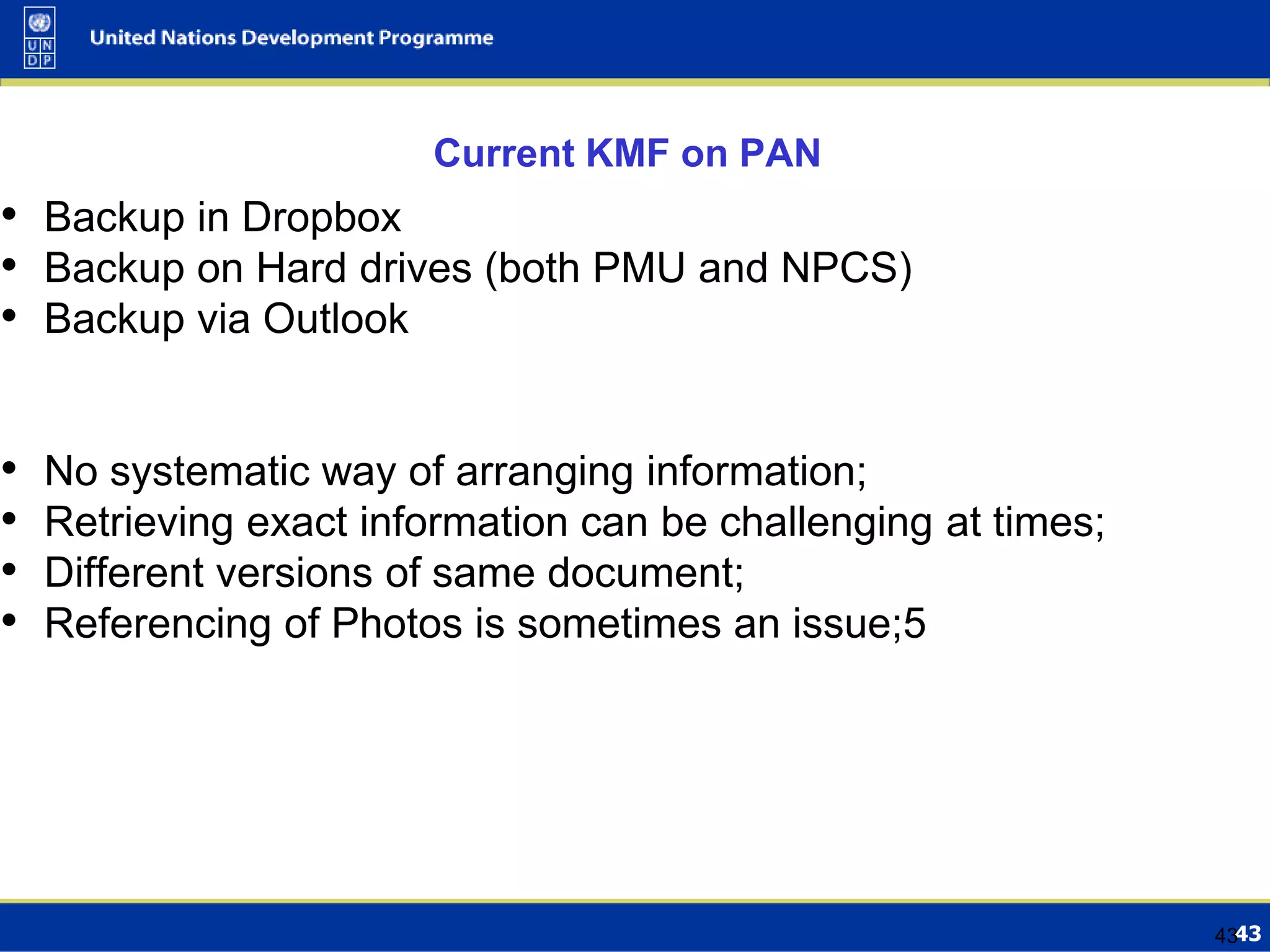 4343
Current KMF on PAN
• Backup in Dropbox
• Backup on Hard drives (both PMU and NPCS)
• Backup via Outlook
• No systematic way of arranging information;
• Retrieving exact information can be challenging at times;
• Different versions of same document;
• Referencing of Photos is sometimes an issue;5
 